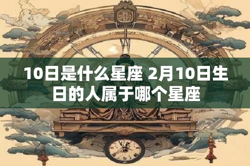 10日是什么星座 2月10日生日的人属于哪个星座