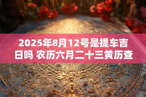 2025年8月12号是提车吉日吗 农历六月二十三黄历查询