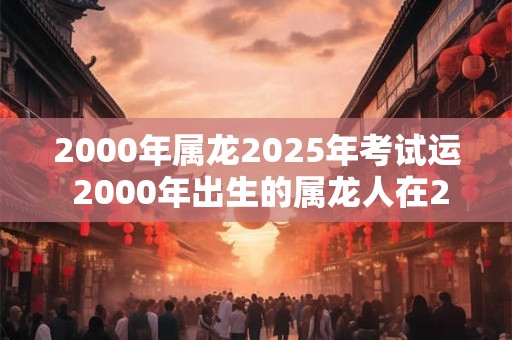 2000年属龙2025年考试运 2000年出生的属龙人在2025年的考试运势如何