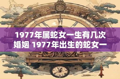 1977年属蛇女一生有几次婚姻 1977年出生的蛇女一生中经历了几次婚姻