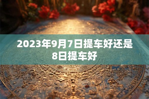 2023年9月7日提车好还是8日提车好