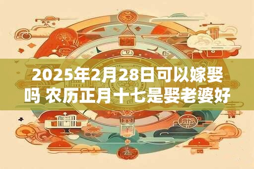 2025年2月28日可以嫁娶吗 农历正月十七是娶老婆好日子吗