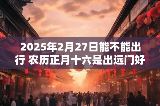 2025年2月27日能不能出行 农历正月十六是出远门好日子吗