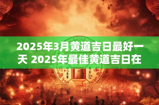 2025年3月黄道吉日最好一天 2025年最佳黄道吉日在3月