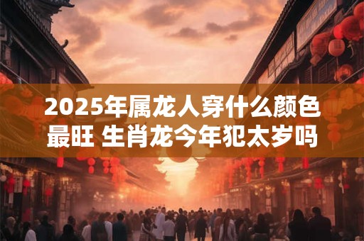 2025年属龙人穿什么颜色最旺 生肖龙今年犯太岁吗