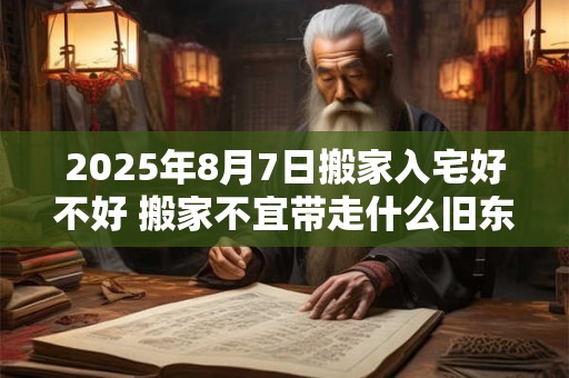 2025年8月7日搬家入宅好不好 搬家不宜带走什么旧东西