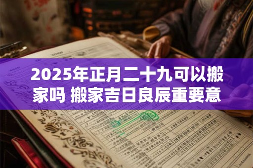 2025年正月二十九可以搬家吗 搬家吉日良辰重要意义