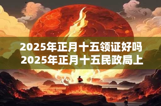 2025年正月十五领证好吗 2025年正月十五民政局上班吗