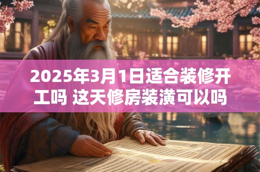 2025年3月1日适合装修开工吗 这天修房装潢可以吗