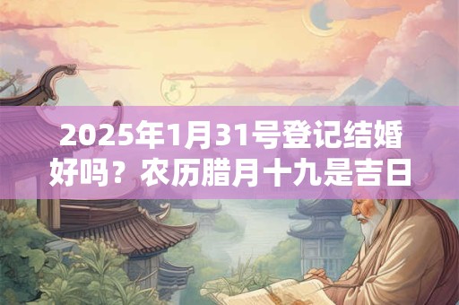 2025年1月31号登记结婚好吗？农历腊月十九是吉日吗？