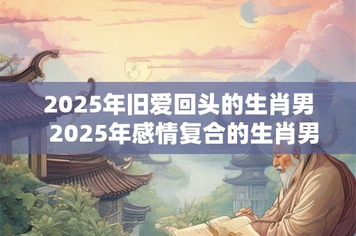2025年旧爱回头的生肖男  2025年感情复合的生肖男
