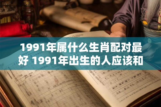1991年属什么生肖配对最好 1991年出生的人应该和哪个生肖最配