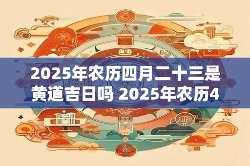 2025年农历四月二十三是黄道吉日吗 2025年农历4月23日黄道吉日吗