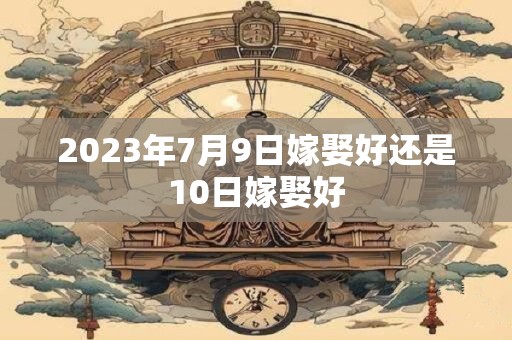 2023年7月9日嫁娶好还是10日嫁娶好