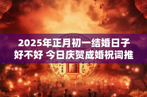 2025年正月初一结婚日子好不好 今日庆贺成婚祝词推荐