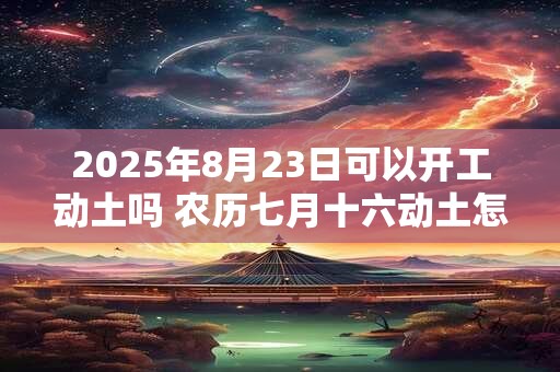2025年8月23日可以开工动土吗 农历七月十六动土怎么样