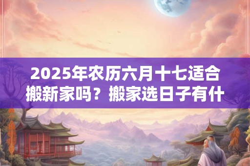 2025年农历六月十七适合搬新家吗？搬家选日子有什么忌讳？