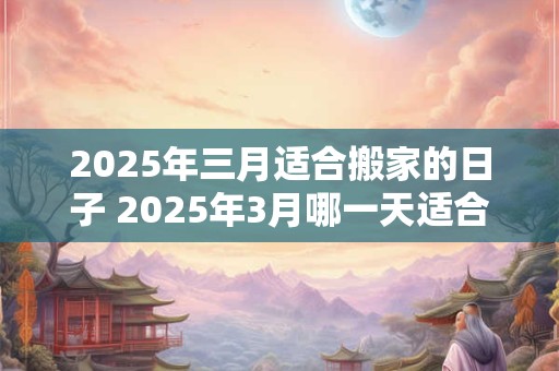 2025年三月适合搬家的日子 2025年3月哪一天适合搬家