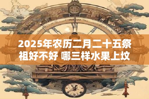 2025年农历二月二十五祭祖好不好 哪三样水果上坟最好