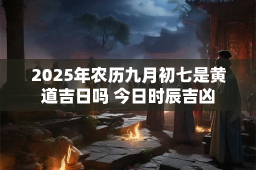 2025年农历九月初七是黄道吉日吗 今日时辰吉凶