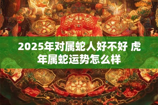 2025年对属蛇人好不好 虎年属蛇运势怎么样