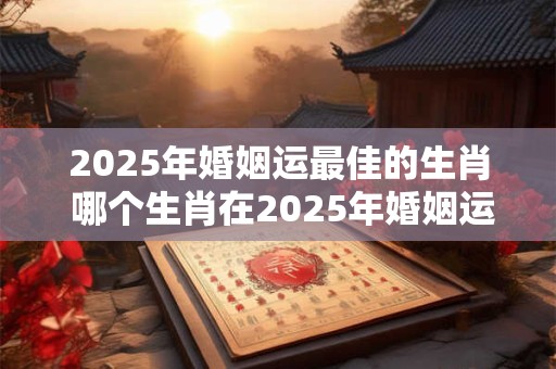 2025年婚姻运最佳的生肖 哪个生肖在2025年婚姻运最佳 2025年婚姻运最佳的生肖 哪个生肖在2025年婚姻运最佳