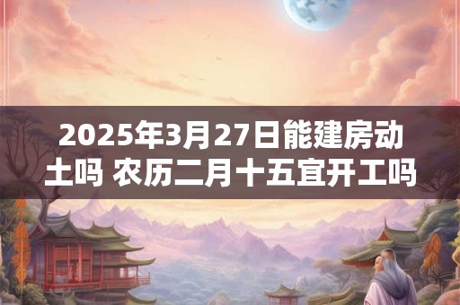 2025年3月27日能建房动土吗 农历二月十五宜开工吗