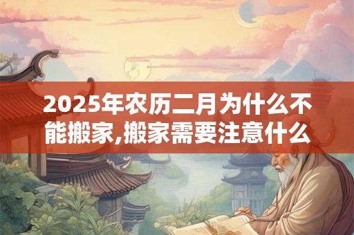 2025年农历二月为什么不能搬家,搬家需要注意什么？
