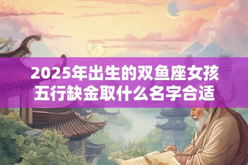 2025年出生的双鱼座女孩五行缺金取什么名字合适