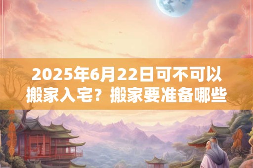 2025年6月22日可不可以搬家入宅？搬家要准备哪些东西？