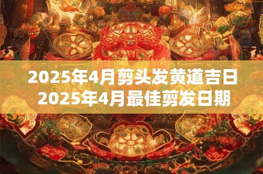 2025年4月剪头发黄道吉日 2025年4月最佳剪发日期