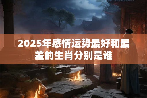2025年感情运势最好和最差的生肖分别是谁
