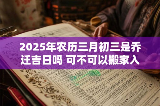 2025年农历三月初三是乔迁吉日吗 可不可以搬家入宅