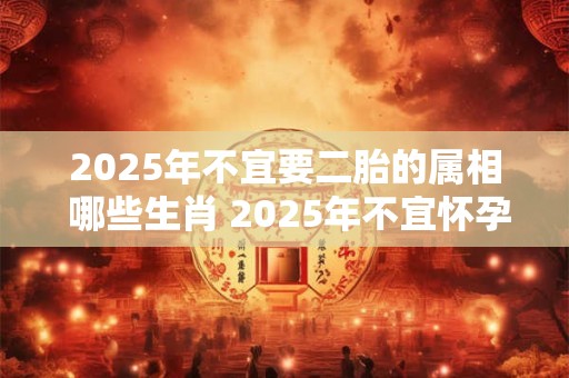 2025年不宜要二胎的属相 哪些生肖 2025年不宜怀孕生孩子