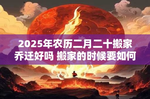 2026年农历二月二十搬家乔迁好吗 搬家的时候要如何净宅