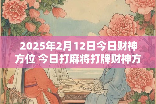2025年2月12日今日财神方位 今日打麻将打牌财神方位