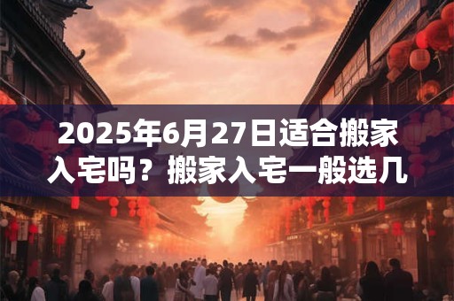 2025年6月27日适合搬家入宅吗？搬家入宅一般选几点钟？