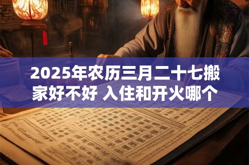 2025年农历三月二十七搬家好不好 入住和开火哪个算搬家 2025年农历三月二十七搬家好不好 入住和开火哪个算搬家
