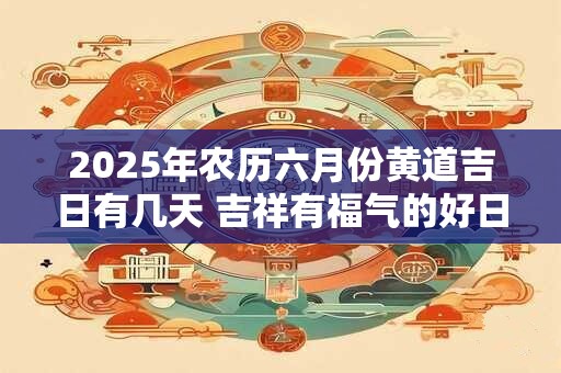2025年农历六月份黄道吉日有几天 吉祥有福气的好日子