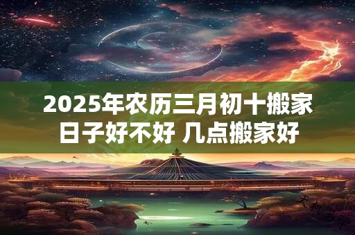 2025年农历三月初十搬家日子好不好 几点搬家好