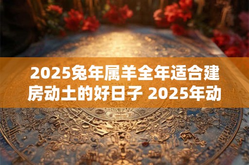 2025兔年属羊全年适合建房动土的好日子 2025年动土吉日 2025兔年属羊全年适合建房动土的好日子 2025年动土吉日