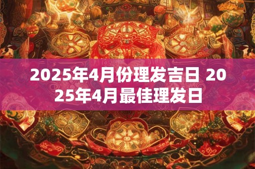 2025年4月份理发吉日 2025年4月最佳理发日 2025年4月份理发吉日 2025年4月最佳理发日