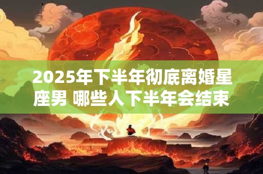 2025年下半年彻底离婚星座男 哪些人下半年会结束婚姻