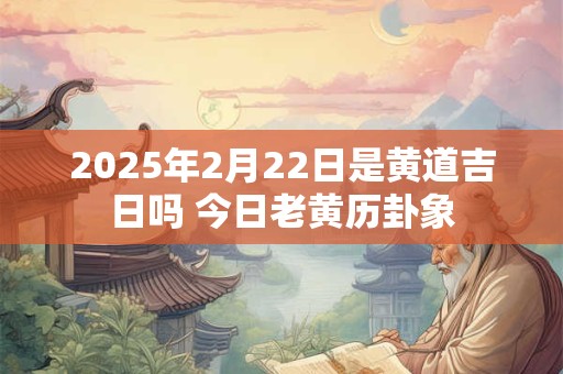 2025年2月22日是黄道吉日吗 今日老黄历卦象 2025年2月22日是黄道吉日吗 今日老黄历卦象