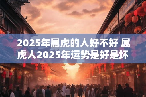 2025年属虎的人好不好 属虎人2025年运势是好是坏