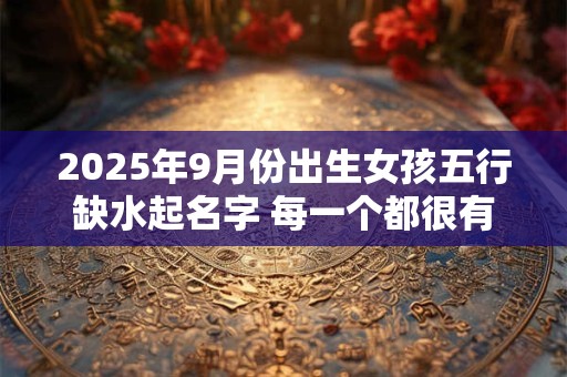2025年9月份出生女孩五行缺水起名字 每一个都很有内涵