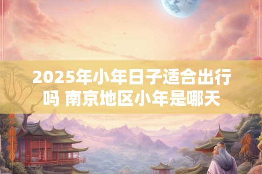 2026年小年日子适合出行吗 南京地区小年是哪天