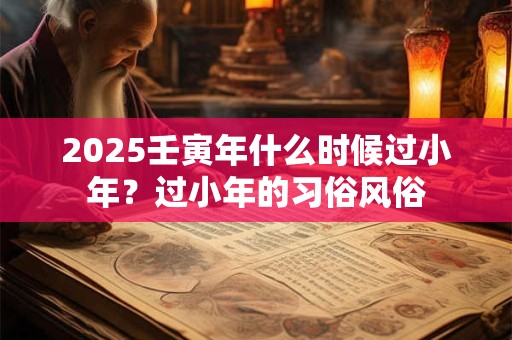 2025壬寅年什么时候过小年?过小年的习俗风俗 2025壬寅年什么时候过小年?过小年的习俗风俗