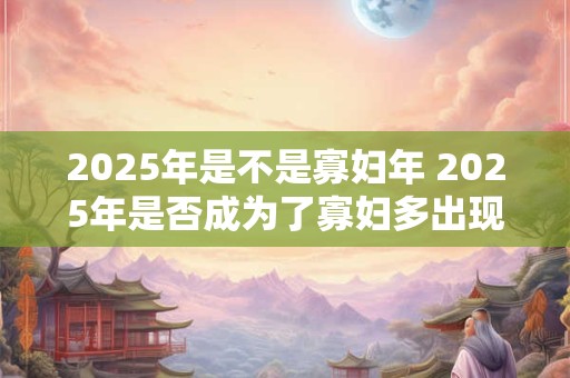 2025年是不是寡妇年 2025年是否成为了寡妇多出现的一年