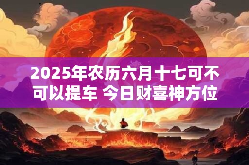2025年农历六月十七可不可以提车 今日财喜神方位